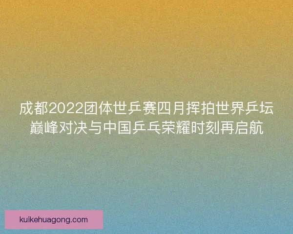成都2022团体世乒赛四月挥拍世界乒坛巅峰对决与中国乒乓荣耀时刻再启航