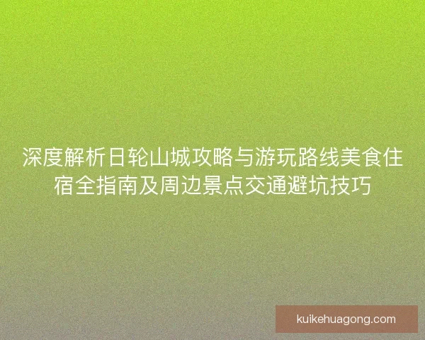 深度解析日轮山城攻略与游玩路线美食住宿全指南及周边景点交通避坑技巧